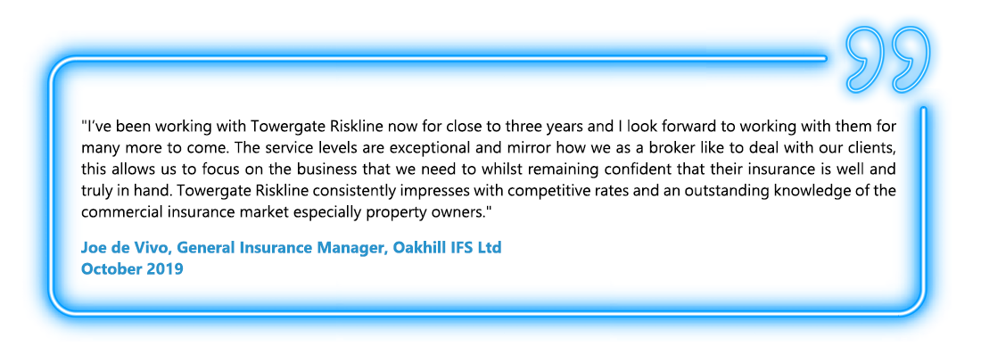 I’ve been working with Towergate Riskline now for close to three years and I look forward to working with him for many more to come. The service levels are exceptional and mirror how we as a broker like to deal with our clients, this allows us to focus on the business that we need to whilst remaining confident that their insurance is well and truly in hand. Towergate Riskline consistently impresses with competitive rates and an outstanding knowledge of the commercial insurance market especially property owners. - Joe de Vivo, General Insurance Manager, Oakhill IFS Ltd