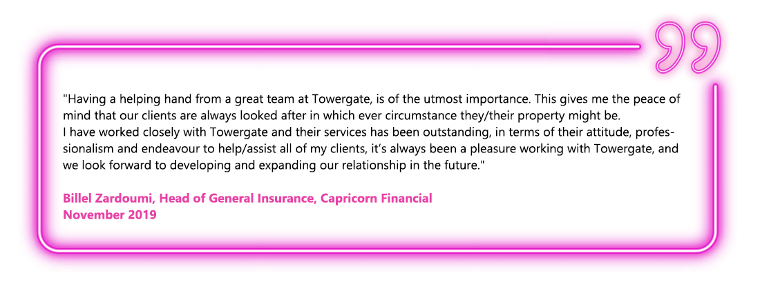 Having a helping hand from a great team at Towergate, is of the utmost importance. This gives me the peace of mind that our clients are always looked after in which ever circumstance they/their property might be. I have worked closely with Towergate and their services has been outstanding, in terms of their attitude, professionalism and endeavour to help/assist all of my clients, it’s always been a pleasure working with Towergate, and we look forward to developing and expanding our relationship in the future. - Billel Zardoumi, Head of General Insurance, Capricorn Financial